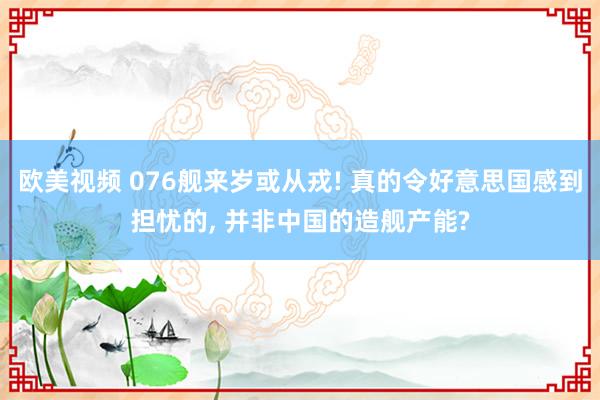 欧美视频 076舰来岁或从戎! 真的令好意思国感到担忧的， 并非中国的造舰产能?