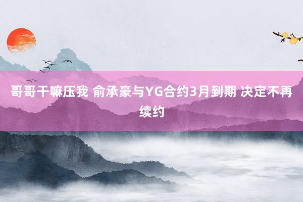 哥哥干嘛压我 俞承豪与YG合约3月到期 决定不再续约