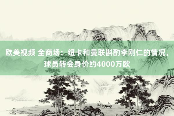 欧美视频 全商场：纽卡和曼联斟酌李刚仁的情况，球员转会身价约4000万欧