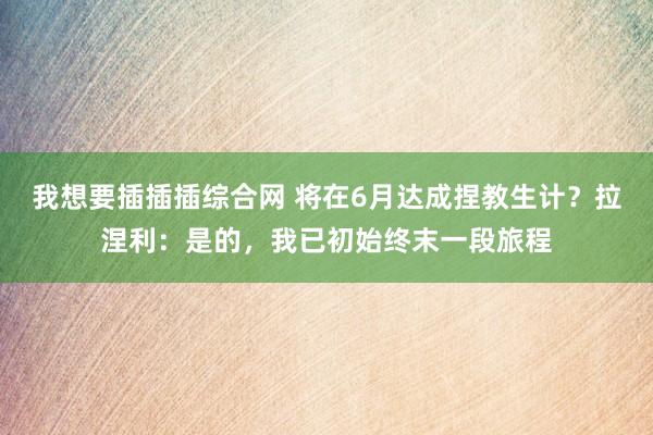 我想要插插插综合网 将在6月达成捏教生计？拉涅利：是的，我已初始终末一段旅程