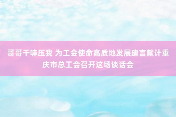 哥哥干嘛压我 为工会使命高质地发展建言献计重庆市总工会召开这场谈话会