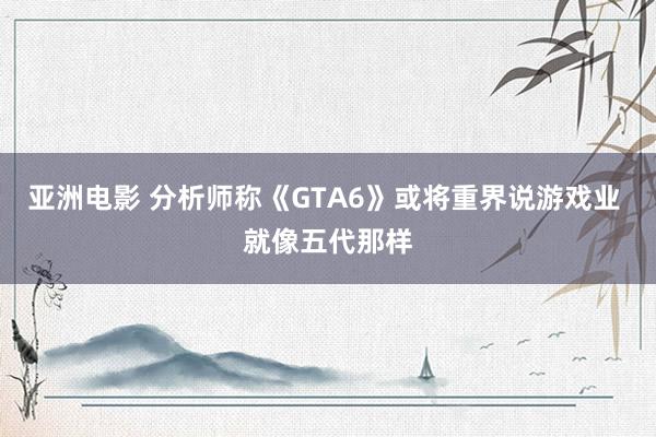 亚洲电影 分析师称《GTA6》或将重界说游戏业 就像五代那样