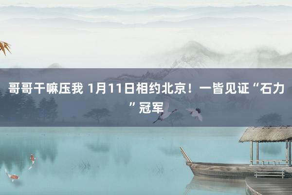 哥哥干嘛压我 1月11日相约北京！一皆见证“石力”冠军