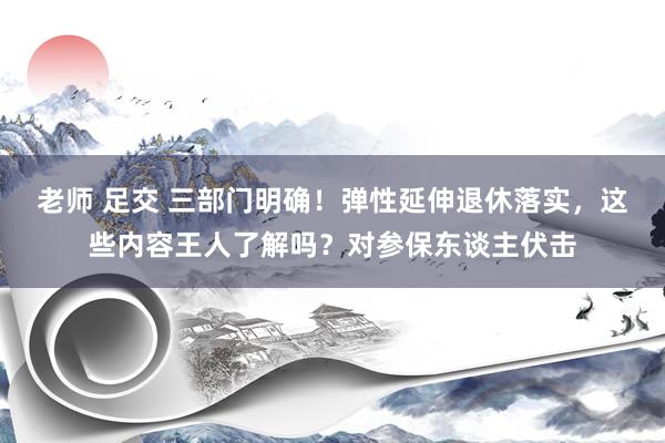 老师 足交 三部门明确！弹性延伸退休落实，这些内容王人了解吗？对参保东谈主伏击