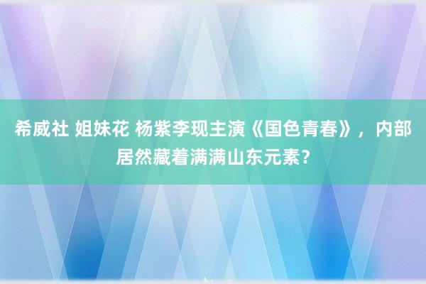 希威社 姐妹花 杨紫李现主演《国色青春》，内部居然藏着满满山东元素？