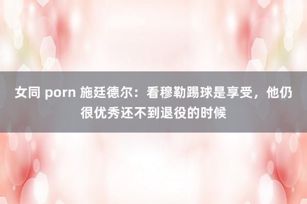 女同 porn 施廷德尔：看穆勒踢球是享受，他仍很优秀还不到退役的时候