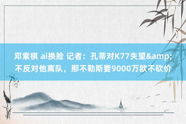 邓紫棋 ai换脸 记者：孔蒂对K77失望&不反对他离队，那不勒斯要9000万欧不砍价