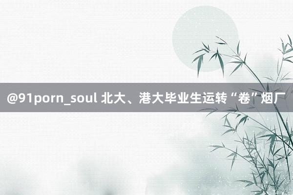 @91porn_soul 北大、港大毕业生运转“卷”烟厂