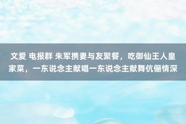 文爱 电报群 朱军携妻与友聚餐，吃御仙王人皇家菜，一东说念主献唱一东说念主献舞伉俪情深