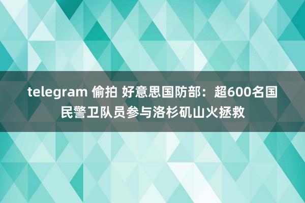 telegram 偷拍 好意思国防部：超600名国民警卫队员参与洛杉矶山火拯救