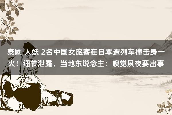 泰國 人妖 2名中国女旅客在日本遭列车撞击身一火！细节泄露，当地东说念主：嗅觉夙夜要出事