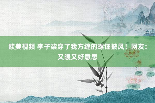 欧美视频 李子柒穿了我方缝的螺钿披风！网友：又暖又好意思