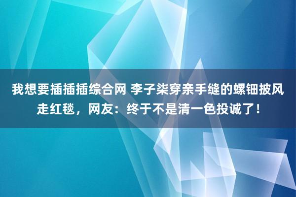 我想要插插插综合网 李子柒穿亲手缝的螺钿披风走红毯，网友：终于不是清一色投诚了！