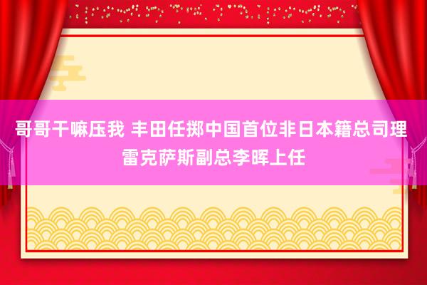 哥哥干嘛压我 丰田任掷中国首位非日本籍总司理 雷克萨斯副总李晖上任