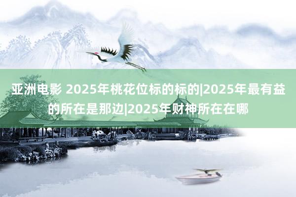 亚洲电影 2025年桃花位标的标的|2025年最有益的所在是那边|2025年财神所在在哪