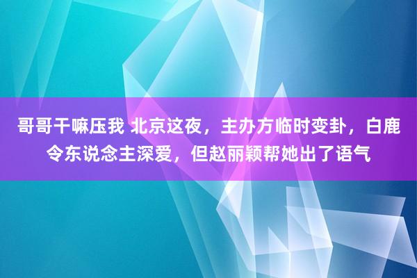 哥哥干嘛压我 北京这夜，主办方临时变卦，白鹿令东说念主深爱，但赵丽颖帮她出了语气