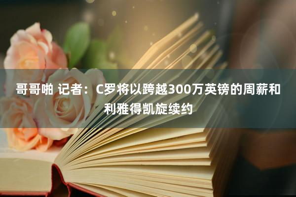 哥哥啪 记者：C罗将以跨越300万英镑的周薪和利雅得凯旋续约