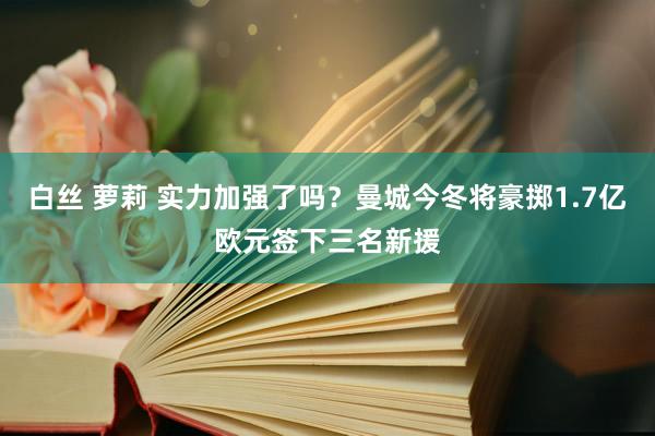 白丝 萝莉 实力加强了吗？曼城今冬将豪掷1.7亿欧元签下三名新援