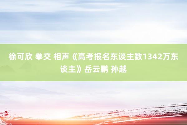 徐可欣 拳交 相声《高考报名东谈主数1342万东谈主》岳云鹏 孙越