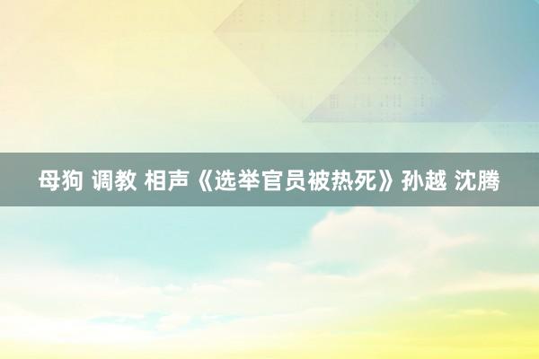 母狗 调教 相声《选举官员被热死》孙越 沈腾