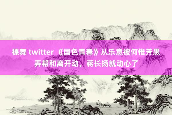 裸舞 twitter 《国色青春》从乐意被何惟芳愚弄帮和离开动，蒋长扬就动心了