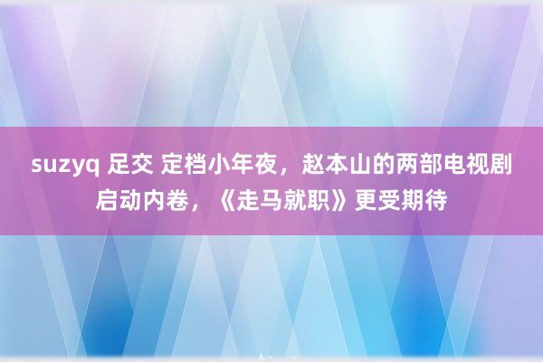 suzyq 足交 定档小年夜，赵本山的两部电视剧启动内卷，《走马就职》更受期待