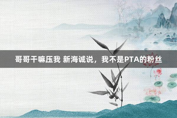 哥哥干嘛压我 新海诚说，我不是PTA的粉丝