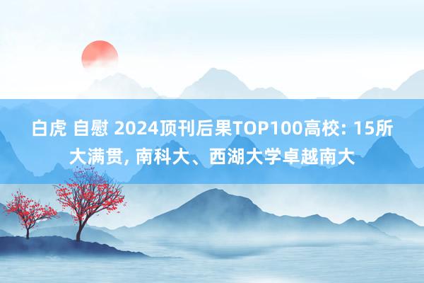 白虎 自慰 2024顶刊后果TOP100高校: 15所大满贯， 南科大、西湖大学卓越南大