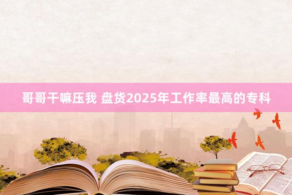 哥哥干嘛压我 盘货2025年工作率最高的专科