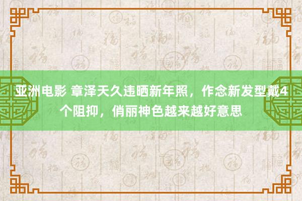 亚洲电影 章泽天久违晒新年照，作念新发型戴4个阻抑，俏丽神色越来越好意思