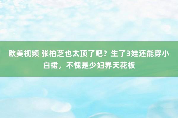 欧美视频 张柏芝也太顶了吧？生了3娃还能穿小白裙，不愧是少妇界天花板