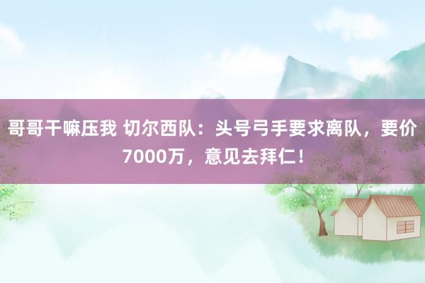 哥哥干嘛压我 切尔西队：头号弓手要求离队，要价7000万，意见去拜仁！