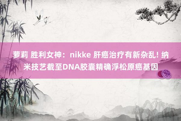 萝莉 胜利女神：nikke 肝癌治疗有新杂乱! 纳米技艺截至DNA胶囊精确浮松原癌基因