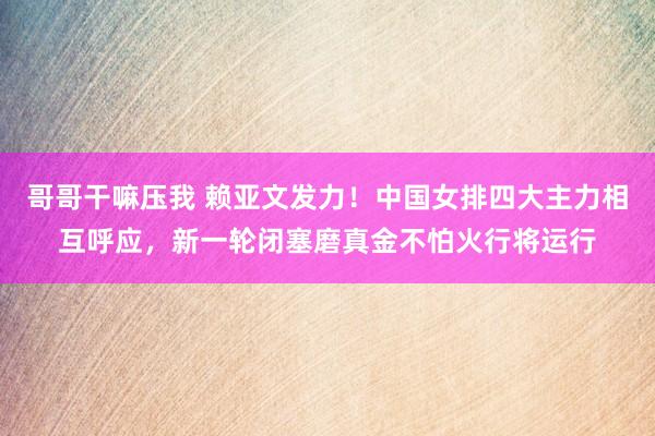 哥哥干嘛压我 赖亚文发力！中国女排四大主力相互呼应，新一轮闭塞磨真金不怕火行将运行