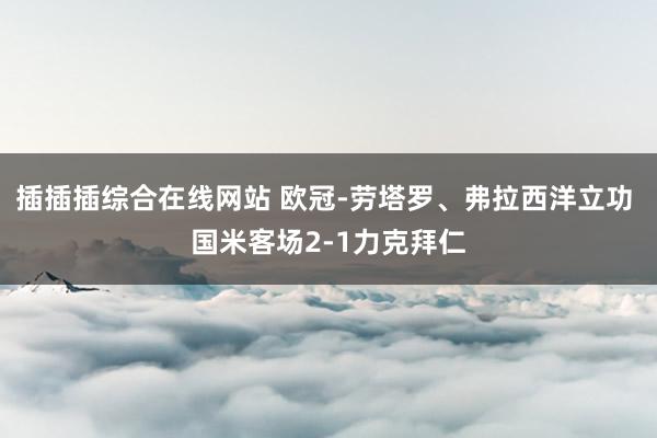 插插插综合在线网站 欧冠-劳塔罗、弗拉西洋立功 国米客场2-1力克拜仁