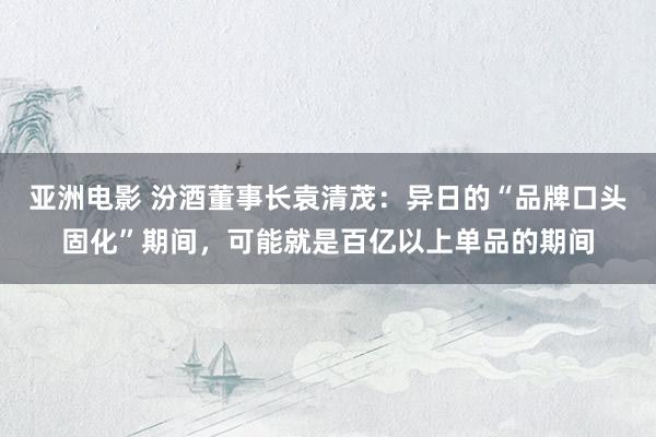 亚洲电影 汾酒董事长袁清茂：异日的“品牌口头固化”期间，可能就是百亿以上单品的期间