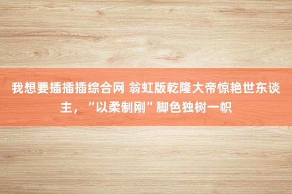 我想要插插插综合网 翁虹版乾隆大帝惊艳世东谈主，“以柔制刚”脚色独树一帜