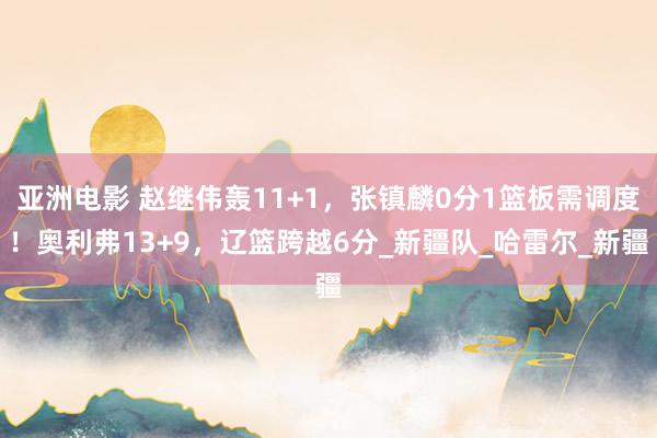 亚洲电影 赵继伟轰11+1，张镇麟0分1篮板需调度！奥利弗13+9，辽篮跨越6分_新疆队_哈雷尔_新疆