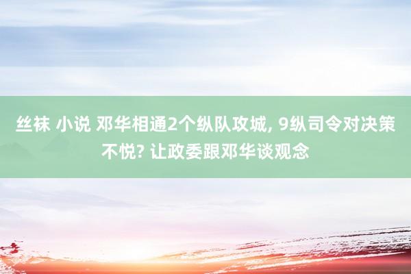 丝袜 小说 邓华相通2个纵队攻城， 9纵司令对决策不悦? 让政委跟邓华谈观念
