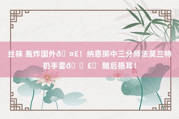 丝袜 轰炸国外🤣！纳恩掷中三分师法莫兰特扔手雷💣️ 随后捂耳！
