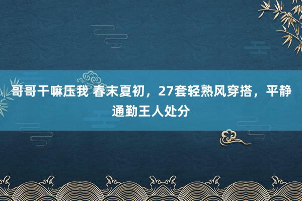 哥哥干嘛压我 春末夏初，27套轻熟风穿搭，平静通勤王人处分