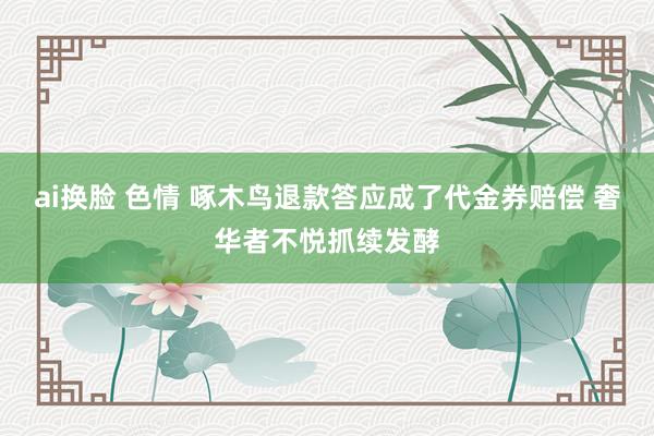ai换脸 色情 啄木鸟退款答应成了代金券赔偿 奢华者不悦抓续发酵