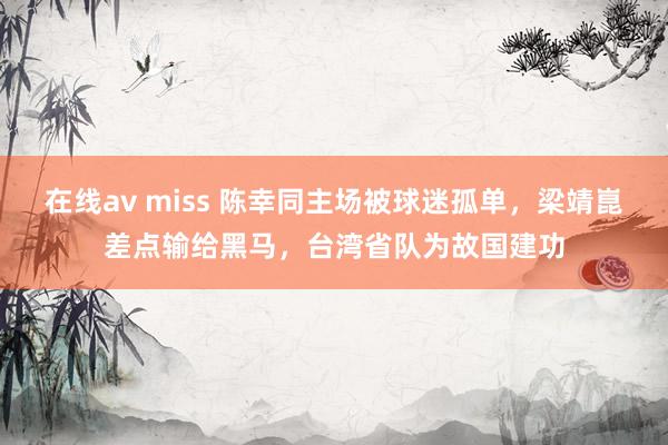 在线av miss 陈幸同主场被球迷孤单，梁靖崑差点输给黑马，台湾省队为故国建功