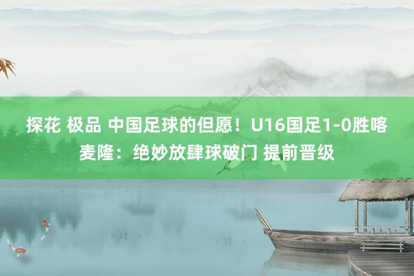 探花 极品 中国足球的但愿！U16国足1-0胜喀麦隆：绝妙放肆球破门 提前晋级