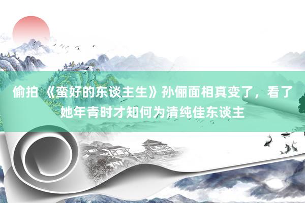 偷拍 《蛮好的东谈主生》孙俪面相真变了，看了她年青时才知何为清纯佳东谈主