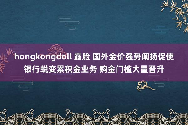 hongkongdoll 露脸 国外金价强势阐扬促使银行蜕变累积金业务 购金门槛大量晋升