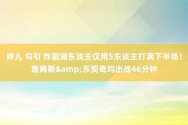 婷儿 勾引 炸裂湖东谈主仅用5东谈主打满下半场！詹姆斯&东契奇均出战46分钟