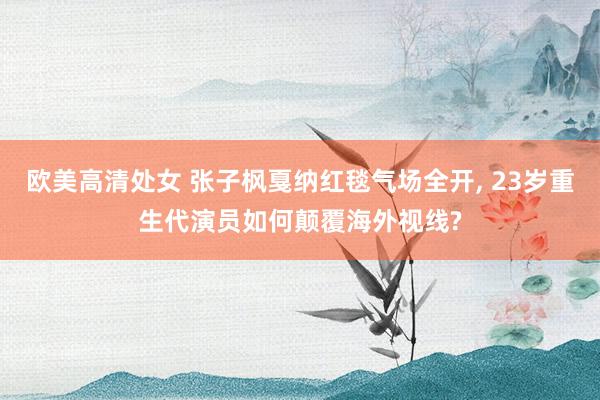 欧美高清处女 张子枫戛纳红毯气场全开, 23岁重生代演员如何颠覆海外视线?