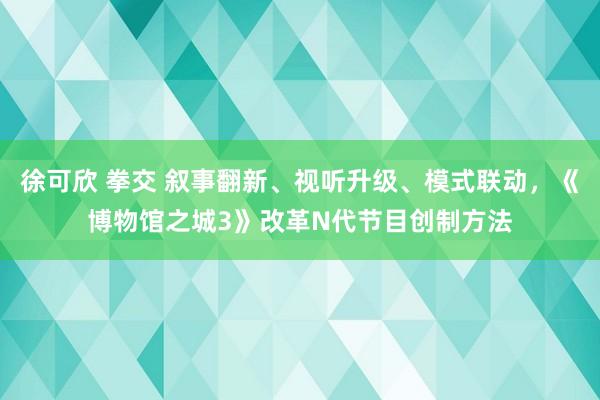 徐可欣 拳交 叙事翻新、视听升级、模式联动，《博物馆之城3》改革N代节目创制方法
